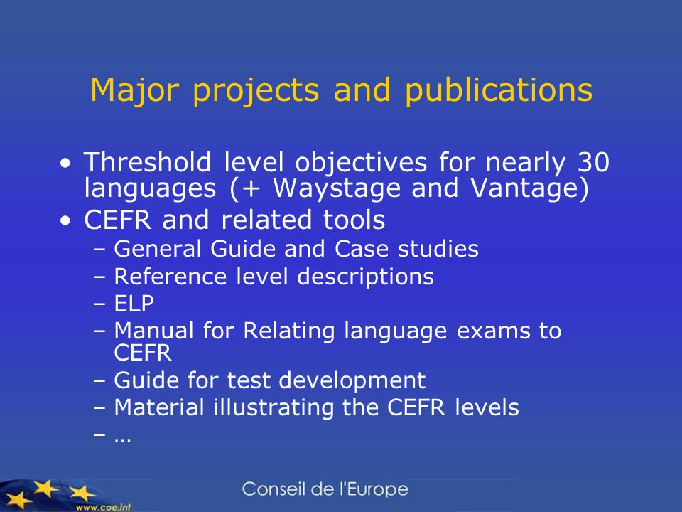 Major projects and publications Threshold level objectives for nearly 30 languages (+ Waystage and Vantage) CEFR and related tools –General Guide and Case studies –Reference level descriptions –ELP –Manual for Relating language exams to CEFR –Guide for test development –Material illustrating the CEFR levels –…