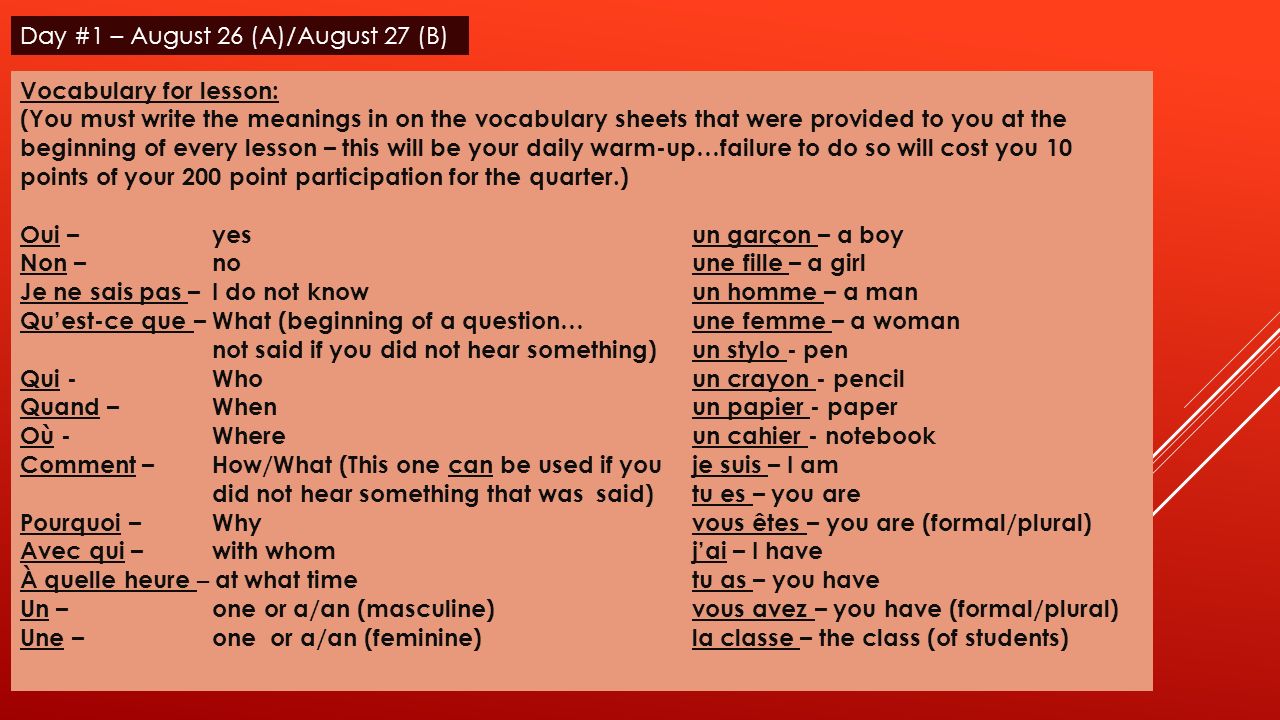 Vocabulary for lesson: (You must write the meanings in on the vocabulary sheets that were provided to you at the beginning of every lesson – this will be your daily warm-up…failure to do so will cost you 10 points of your 200 point participation for the quarter.) Oui – yesun garçon – a boy Non – noune fille – a girl Je ne sais pas – I do not knowun homme – a man Quest-ce que – What (beginning of a question…une femme – a woman not said if you did not hear something)un stylo - pen Qui -Whoun crayon - pencil Quand – Whenun papier - paper Où - Whereun cahier - notebook Comment – How/What (This one can be used if you je suis – I am did not hear something that was said)tu es – you are Pourquoi – Whyvous êtes – you are (formal/plural) Avec qui – with whomjai – I have À quelle heure – at what timetu as – you have Un – one or a/an (masculine)vous avez – you have (formal/plural) Une – one or a/an (feminine)la classe – the class (of students) Day #1 – August 26 (A)/August 27 (B)