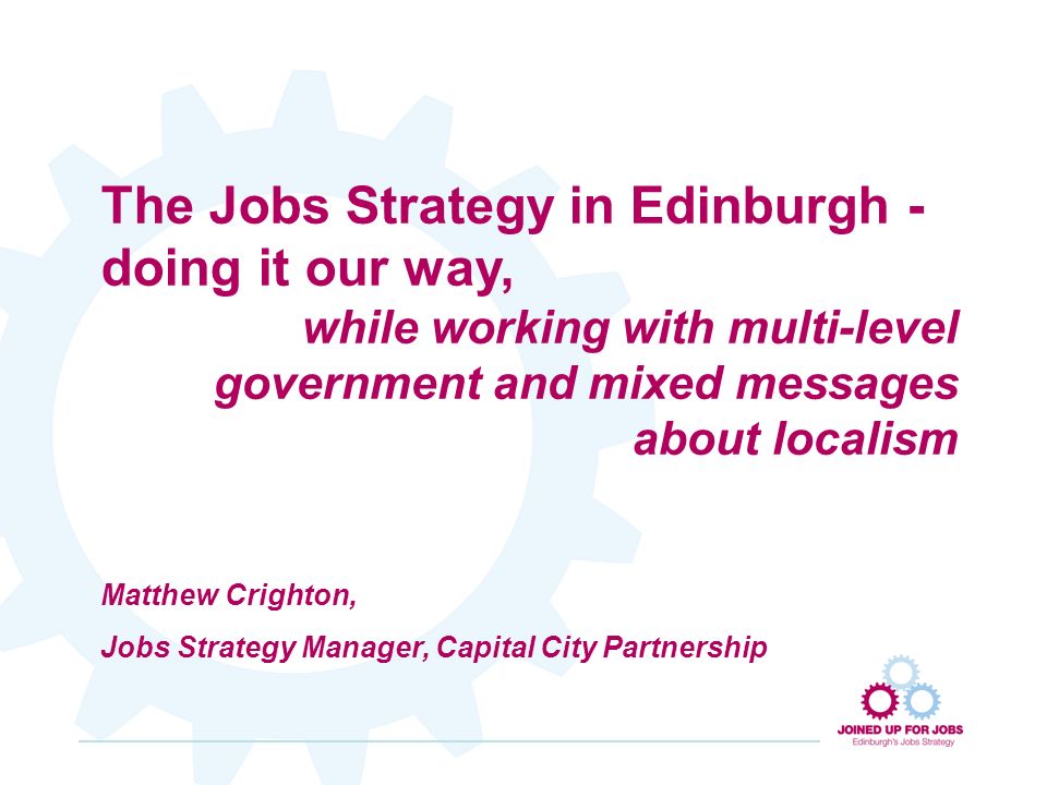 The Jobs Strategy in Edinburgh - doing it our way, while working with multi-level government and mixed messages about localism Matthew Crighton, Jobs Strategy Manager, Capital City Partnership