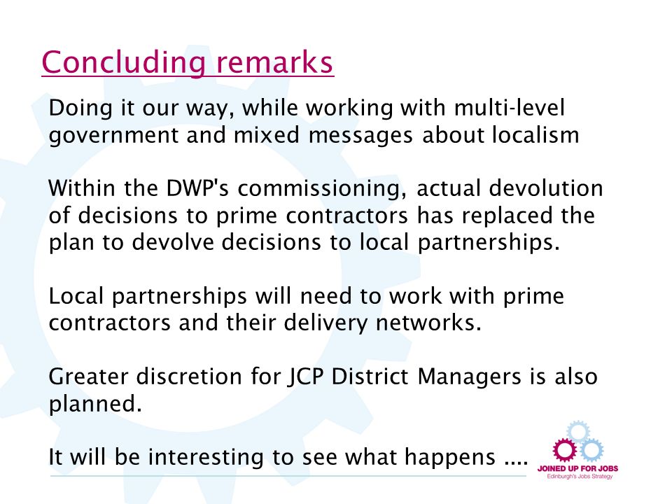 Concluding remarks Doing it our way, while working with multi-level government and mixed messages about localism Within the DWP s commissioning, actual devolution of decisions to prime contractors has replaced the plan to devolve decisions to local partnerships.