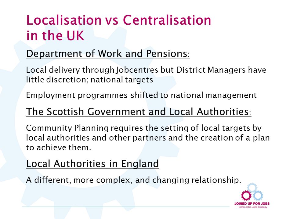 Localisation vs Centralisation in the UK Department of Work and Pensions : Local delivery through Jobcentres but District Managers have little discretion; national targets Employment programmes shifted to national management The Scottish Government and Local Authorities : Community Planning requires the setting of local targets by local authorities and other partners and the creation of a plan to achieve them.