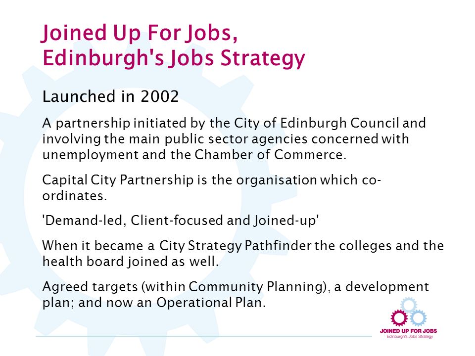 Joined Up For Jobs, Edinburgh s Jobs Strategy Launched in 2002 A partnership initiated by the City of Edinburgh Council and involving the main public sector agencies concerned with unemployment and the Chamber of Commerce.