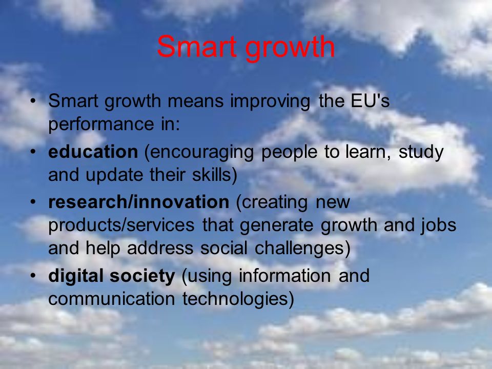 Smart growth Smart growth means improving the EU s performance in: education (encouraging people to learn, study and update their skills) research/innovation (creating new products/services that generate growth and jobs and help address social challenges) digital society (using information and communication technologies)