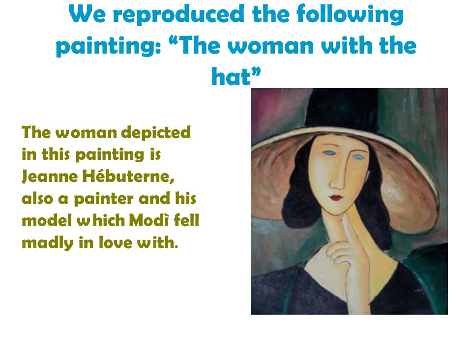 We reproduced the following painting: The woman with the hat The woman depicted in this painting is Jeanne Hébuterne, also a painter and his model which Modì fell madly in love with.