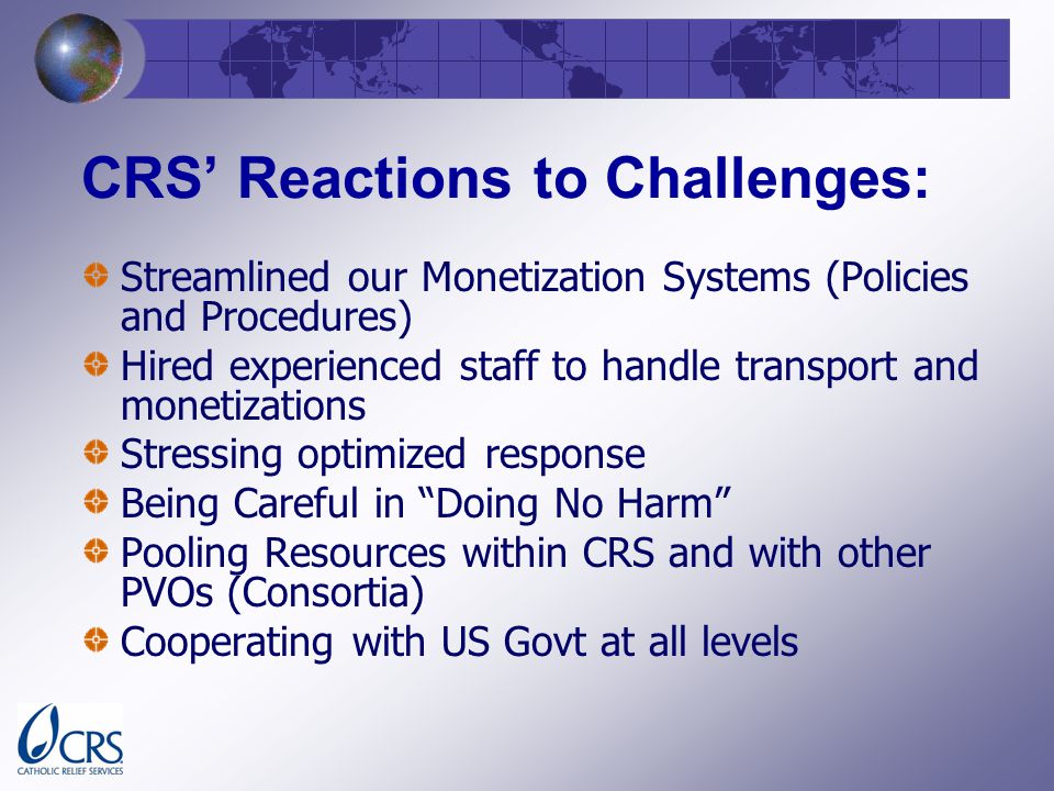CRS Reactions to Challenges: Streamlined our Monetization Systems (Policies and Procedures) Hired experienced staff to handle transport and monetizations Stressing optimized response Being Careful in Doing No Harm Pooling Resources within CRS and with other PVOs (Consortia) Cooperating with US Govt at all levels