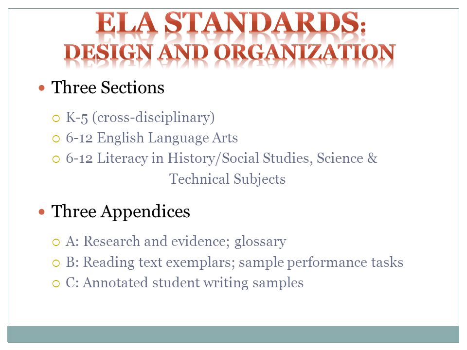 Three Sections K-5 (cross-disciplinary) 6-12 English Language Arts 6-12 Literacy in History/Social Studies, Science & Technical Subjects Three Appendices A: Research and evidence; glossary B: Reading text exemplars; sample performance tasks C: Annotated student writing samples