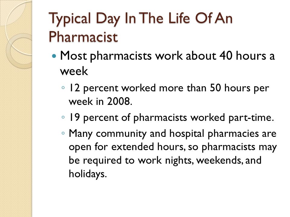 Typical Day In The Life Of An Pharmacist Most pharmacists work about 40 hours a week 12 percent worked more than 50 hours per week in 2008.