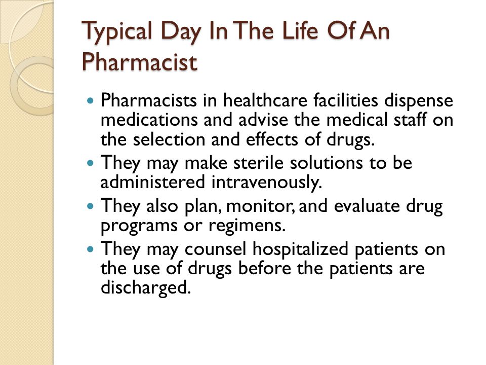 Typical Day In The Life Of An Pharmacist Pharmacists in healthcare facilities dispense medications and advise the medical staff on the selection and effects of drugs.