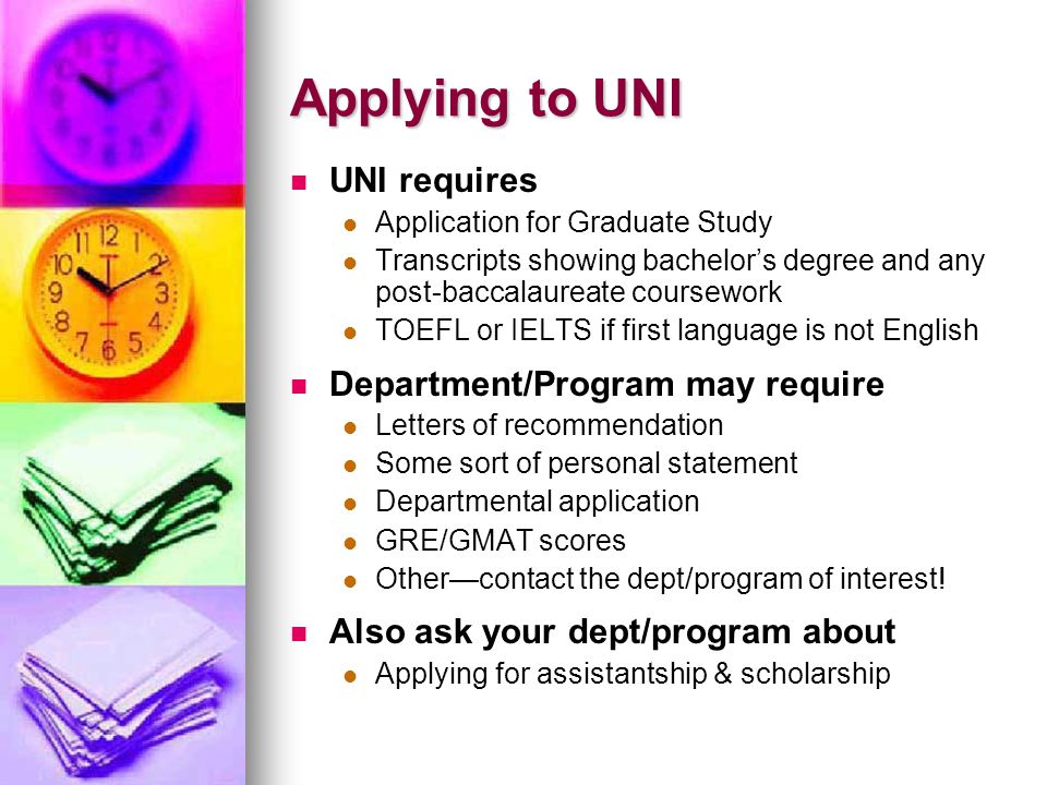 Applying to UNI UNI requires Application for Graduate Study Transcripts showing bachelors degree and any post-baccalaureate coursework TOEFL or IELTS if first language is not English Department/Program may require Letters of recommendation Some sort of personal statement Departmental application GRE/GMAT scores Othercontact the dept/program of interest.