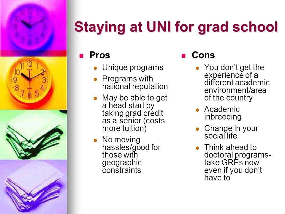 Staying at UNI for grad school Pros Unique programs Programs with national reputation May be able to get a head start by taking grad credit as a senior (costs more tuition) No moving hassles/good for those with geographic constraints Cons You dont get the experience of a different academic environment/area of the country Academic inbreeding Change in your social life Think ahead to doctoral programs- take GREs now even if you dont have to