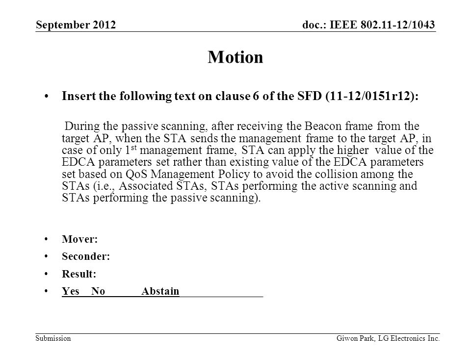 doc.: IEEE /1043 Submission Motion Insert the following text on clause 6 of the SFD (11-12/0151r12): During the passive scanning, after receiving the Beacon frame from the target AP, when the STA sends the management frame to the target AP, in case of only 1 st management frame, STA can apply the higher value of the EDCA parameters set rather than existing value of the EDCA parameters set based on QoS Management Policy to avoid the collision among the STAs (i.e., Associated STAs, STAs performing the active scanning and STAs performing the passive scanning).