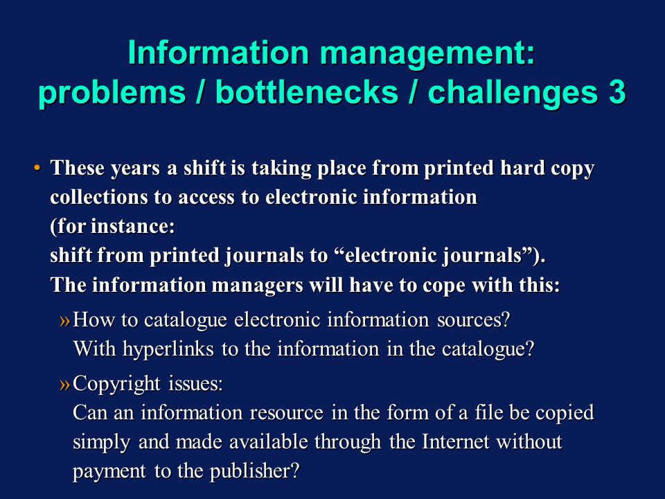 Information management: problems / bottlenecks / challenges 3 These years a shift is taking place from printed hard copy collections to access to electronic information (for instance: shift from printed journals to electronic journals).