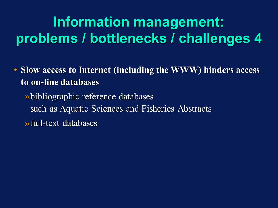 Information management: problems / bottlenecks / challenges 4 Slow access to Internet (including the WWW) hinders access to on-line databasesSlow access to Internet (including the WWW) hinders access to on-line databases »bibliographic reference databases such as Aquatic Sciences and Fisheries Abstracts »full-text databases Slow access to Internet (including the WWW) hinders access to on-line databasesSlow access to Internet (including the WWW) hinders access to on-line databases »bibliographic reference databases such as Aquatic Sciences and Fisheries Abstracts »full-text databases