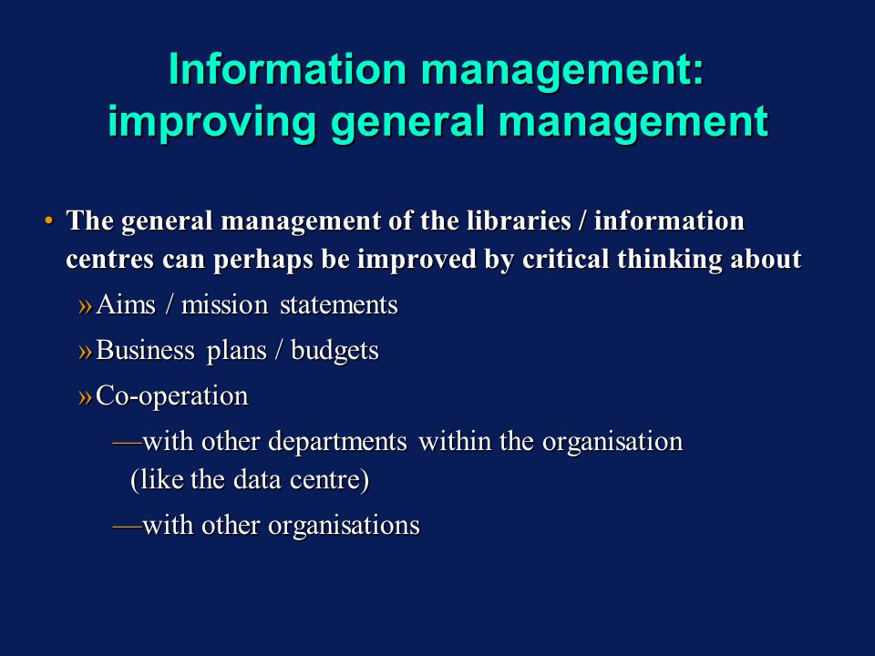 Information management: improving general management The general management of the libraries / information centres can perhaps be improved by critical thinking aboutThe general management of the libraries / information centres can perhaps be improved by critical thinking about »Aims / mission statements »Business plans / budgets »Co-operation with other departments within the organisation (like the data centre)with other departments within the organisation (like the data centre) with other organisationswith other organisations The general management of the libraries / information centres can perhaps be improved by critical thinking aboutThe general management of the libraries / information centres can perhaps be improved by critical thinking about »Aims / mission statements »Business plans / budgets »Co-operation with other departments within the organisation (like the data centre)with other departments within the organisation (like the data centre) with other organisationswith other organisations