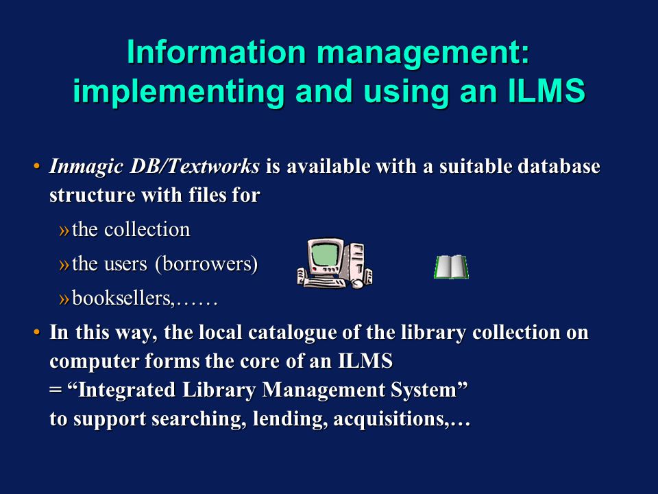 Information management: implementing and using an ILMS Inmagic DB/Textworks is available with a suitable database structure with files forInmagic DB/Textworks is available with a suitable database structure with files for »the collection »the users (borrowers) »booksellers,…… In this way, the local catalogue of the library collection on computer forms the core of an ILMS = Integrated Library Management System to support searching, lending, acquisitions,…In this way, the local catalogue of the library collection on computer forms the core of an ILMS = Integrated Library Management System to support searching, lending, acquisitions,… Inmagic DB/Textworks is available with a suitable database structure with files forInmagic DB/Textworks is available with a suitable database structure with files for »the collection »the users (borrowers) »booksellers,…… In this way, the local catalogue of the library collection on computer forms the core of an ILMS = Integrated Library Management System to support searching, lending, acquisitions,…In this way, the local catalogue of the library collection on computer forms the core of an ILMS = Integrated Library Management System to support searching, lending, acquisitions,…