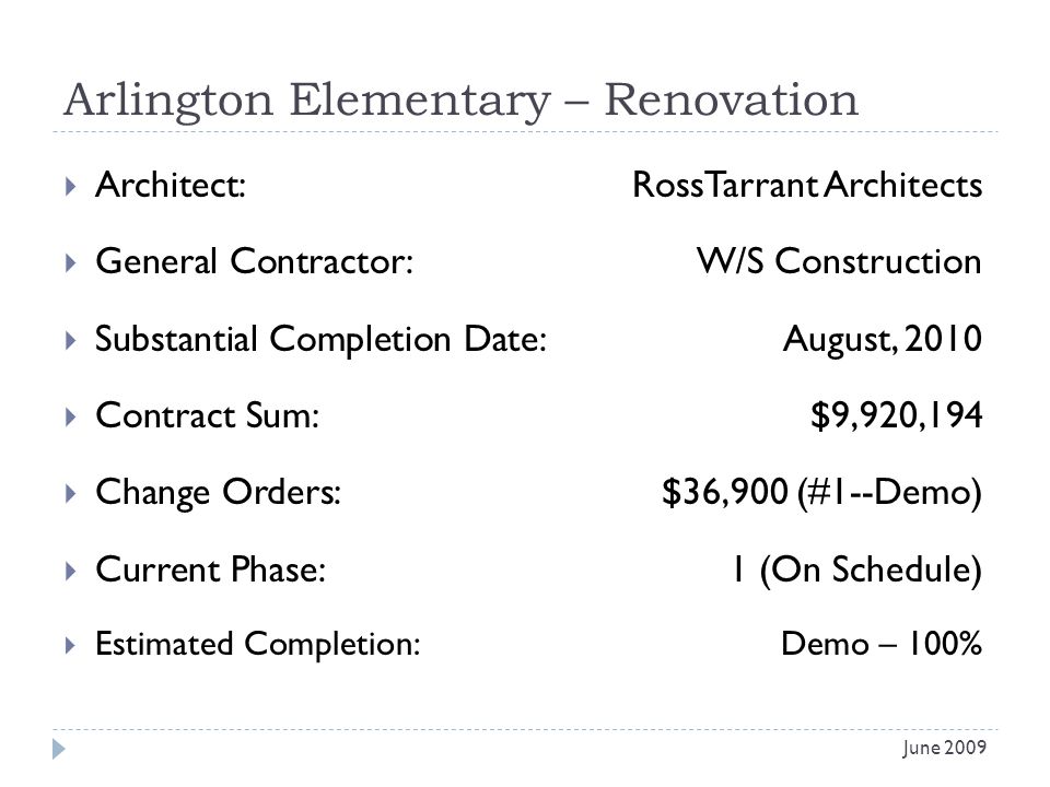 Arlington Elementary – Renovation Architect: RossTarrant Architects General Contractor: W/S Construction Substantial Completion Date:August, 2010 Contract Sum:$9,920,194 Change Orders: $36,900 (#1--Demo) Current Phase:1 (On Schedule) Estimated Completion:Demo – 100% June 2009