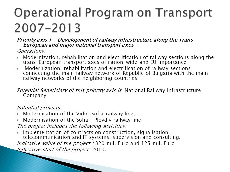 Priority axis 1 - Development of railway infrastructure along the Trans- European and major national transport axes Operations: Modernization, rehabilitation and electrification of railway sections along the trans-European transport axes of nation-wide and EU importance; Modernization, rehabilitation and electrification of railway sections connecting the main railway network of Republic of Bulgaria with the main railway networks of the neighboring countries Potential Beneficiary of this priority axis is: National Railway Infrastructure Company Potential projects: Modernisation of the Vidin-Sofia railway line; Modernisation of the Sofia – Plovdiv railway line; The project includes the following activities: Implementation of contracts on construction, signalisation, telecommunication and IT systems, supervision and consulting.