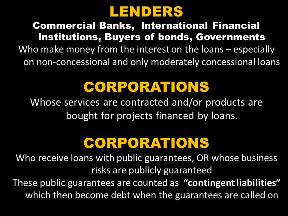 LENDERS Commercial Banks, International Financial Institutions, Buyers of bonds, Governments Who make money from the interest on the loans – especially on non-concessional and only moderately concessional loans CORPORATIONS Whose services are contracted and/or products are bought for projects financed by loans.