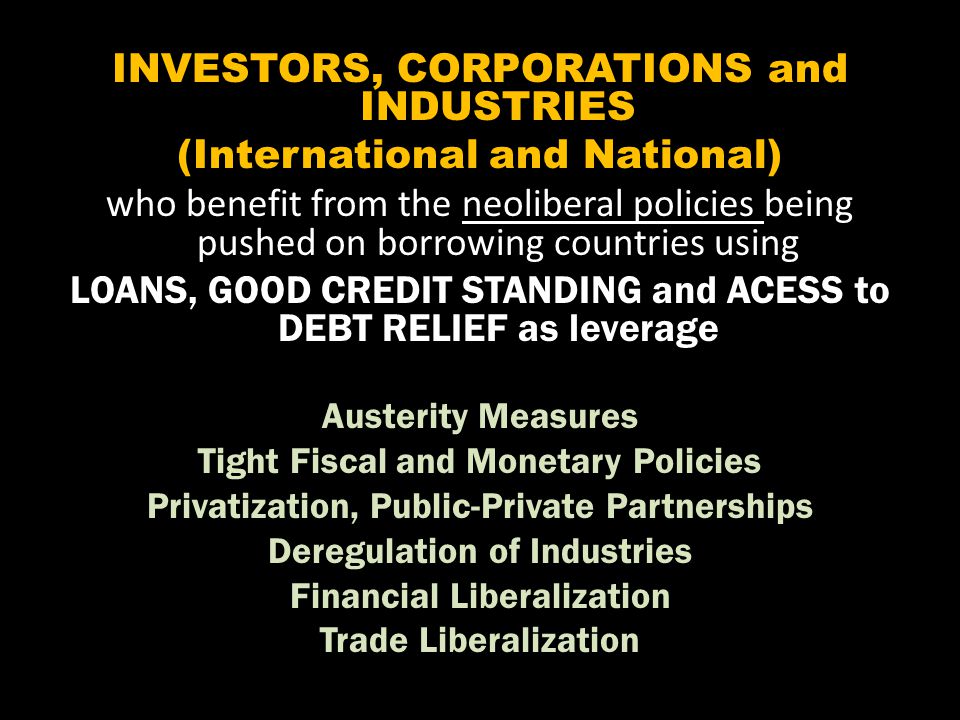 INVESTORS, CORPORATIONS and INDUSTRIES (International and National) who benefit from the neoliberal policies being pushed on borrowing countries using LOANS, GOOD CREDIT STANDING and ACESS to DEBT RELIEF as leverage Austerity Measures Tight Fiscal and Monetary Policies Privatization, Public-Private Partnerships Deregulation of Industries Financial Liberalization Trade Liberalization