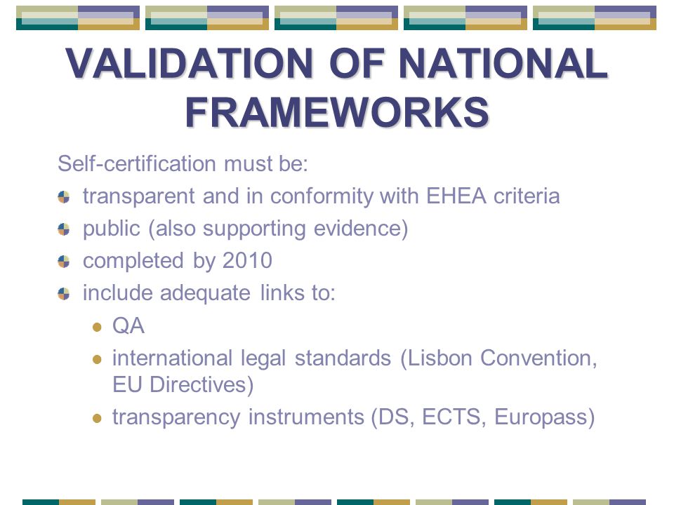 VALIDATION OF NATIONAL FRAMEWORKS Self-certification must be: transparent and in conformity with EHEA criteria public (also supporting evidence) completed by 2010 include adequate links to: QA international legal standards (Lisbon Convention, EU Directives) transparency instruments (DS, ECTS, Europass)