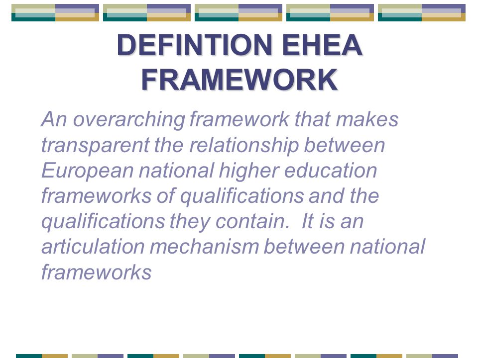 DEFINTION EHEA FRAMEWORK An overarching framework that makes transparent the relationship between European national higher education frameworks of qualifications and the qualifications they contain.