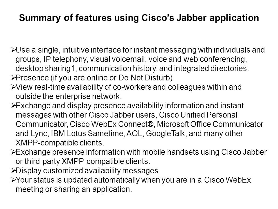 Summary of features using Ciscos Jabber application Use a single, intuitive interface for instant messaging with individuals and groups, IP telephony, visual voic , voice and web conferencing, desktop sharing1, communication history, and integrated directories.