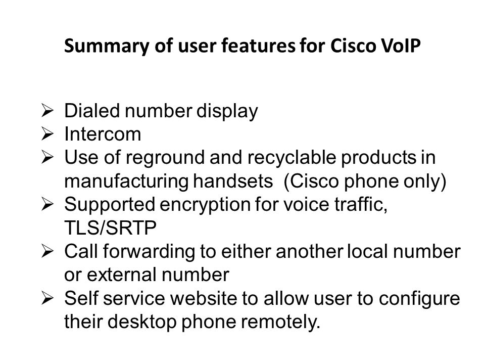 Summary of user features for Cisco VoIP Dialed number display Intercom Use of reground and recyclable products in manufacturing handsets (Cisco phone only) Supported encryption for voice traffic, TLS/SRTP Call forwarding to either another local number or external number Self service website to allow user to configure their desktop phone remotely.