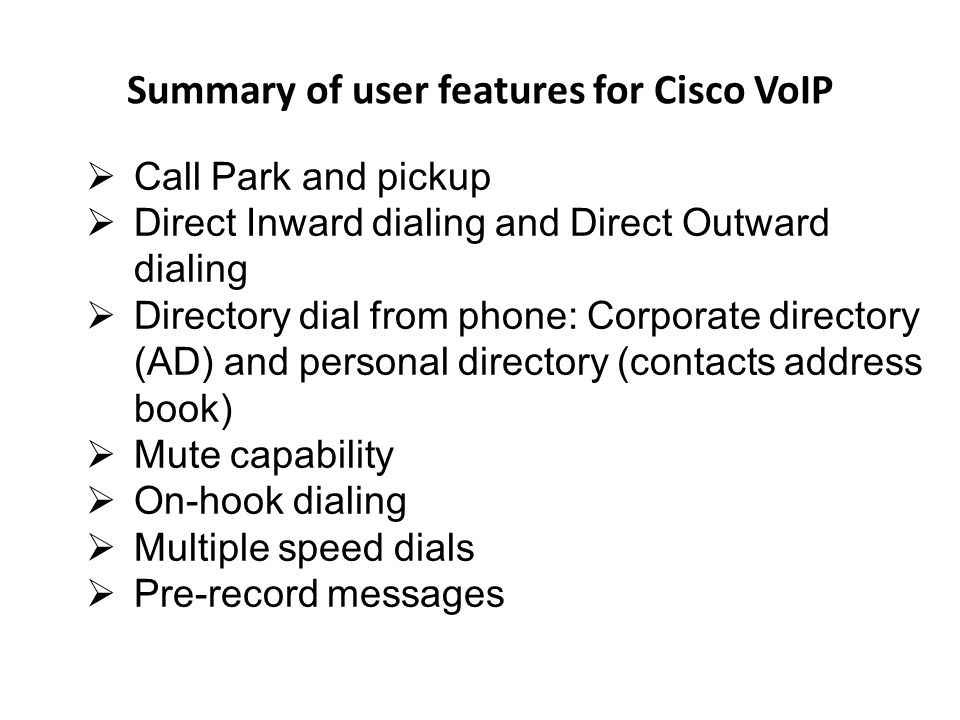 Summary of user features for Cisco VoIP Call Park and pickup Direct Inward dialing and Direct Outward dialing Directory dial from phone: Corporate directory (AD) and personal directory (contacts address book) Mute capability On-hook dialing Multiple speed dials Pre-record messages