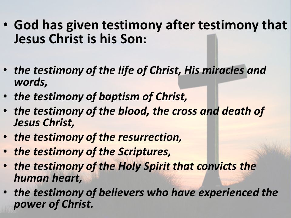 God has given testimony after testimony that Jesus Christ is his Son : the testimony of the life of Christ, His miracles and words, the testimony of baptism of Christ, the testimony of the blood, the cross and death of Jesus Christ, the testimony of the resurrection, the testimony of the Scriptures, the testimony of the Holy Spirit that convicts the human heart, the testimony of believers who have experienced the power of Christ.