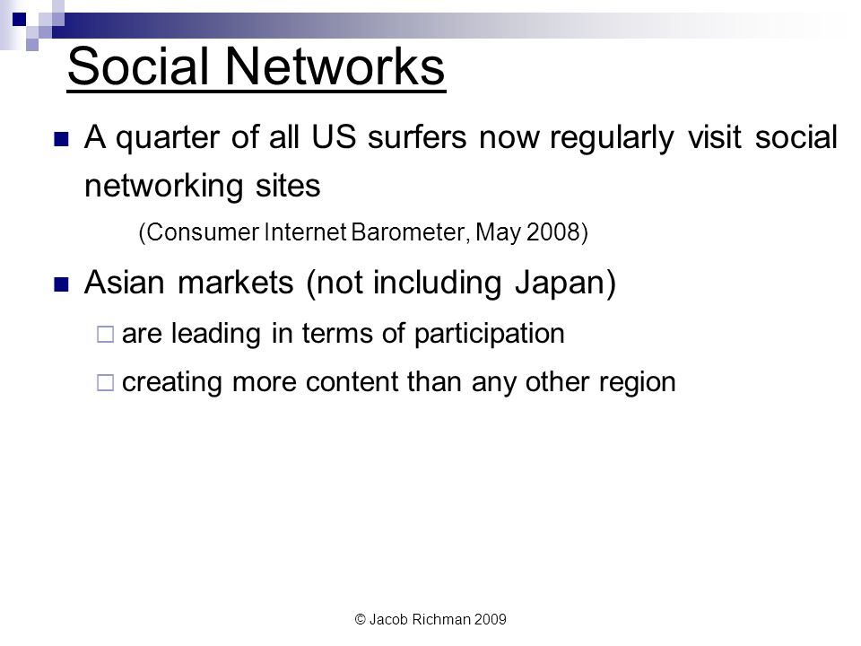 © Jacob Richman 2009 Social Networks A quarter of all US surfers now regularly visit social networking sites (Consumer Internet Barometer, May 2008) Asian markets (not including Japan) are leading in terms of participation creating more content than any other region