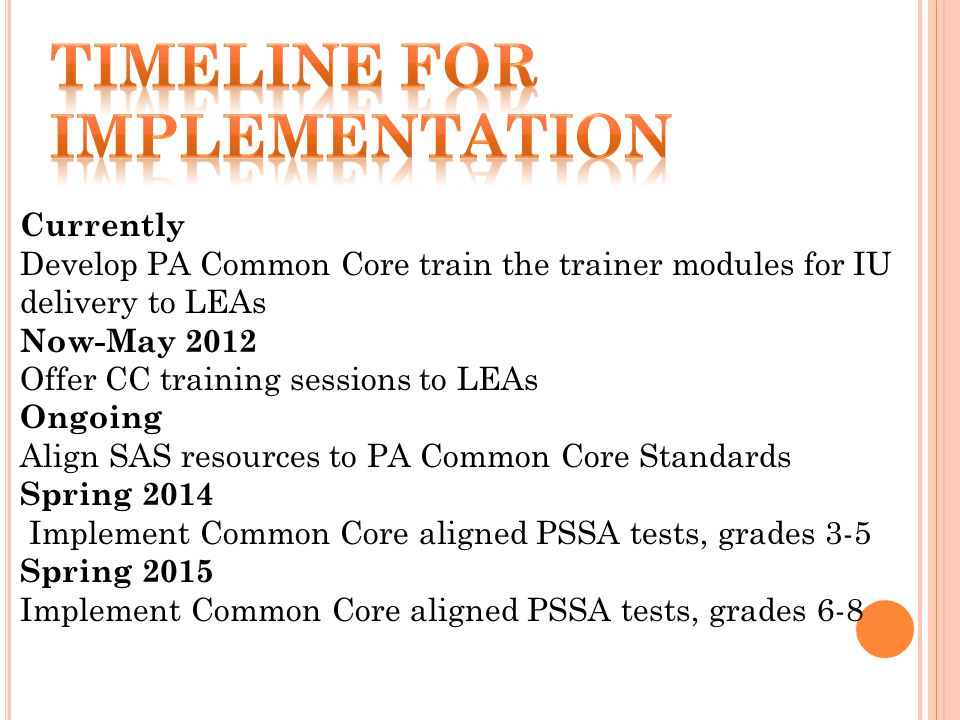 Currently Develop PA Common Core train the trainer modules for IU delivery to LEAs Now-May 2012 Offer CC training sessions to LEAs Ongoing Align SAS resources to PA Common Core Standards Spring 2014 Implement Common Core aligned PSSA tests, grades 3-5 Spring 2015 Implement Common Core aligned PSSA tests, grades 6-8