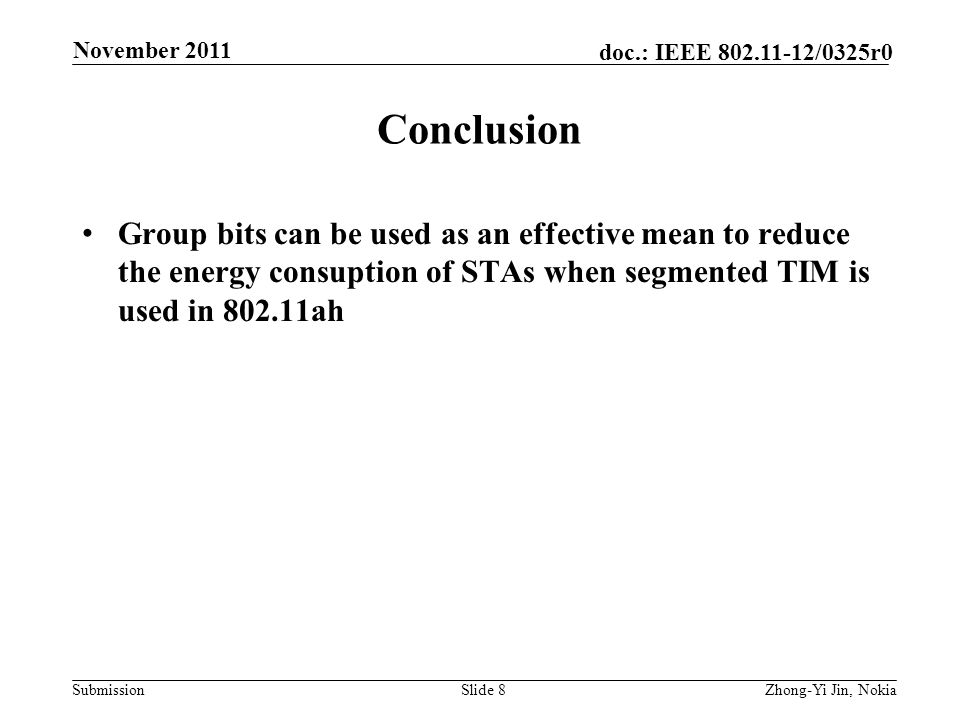 Submission doc.: IEEE /0325r0 Conclusion Group bits can be used as an effective mean to reduce the energy consuption of STAs when segmented TIM is used in ah Slide 8 November 2011 Zhong-Yi Jin, Nokia