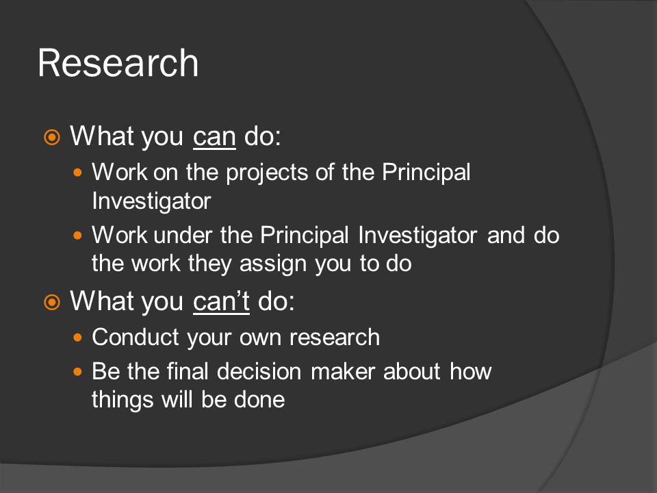 Research What you can do: Work on the projects of the Principal Investigator Work under the Principal Investigator and do the work they assign you to do What you cant do: Conduct your own research Be the final decision maker about how things will be done