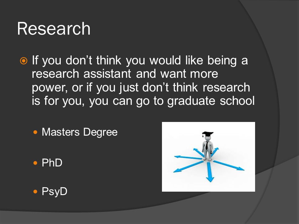 Research If you dont think you would like being a research assistant and want more power, or if you just dont think research is for you, you can go to graduate school Masters Degree PhD PsyD