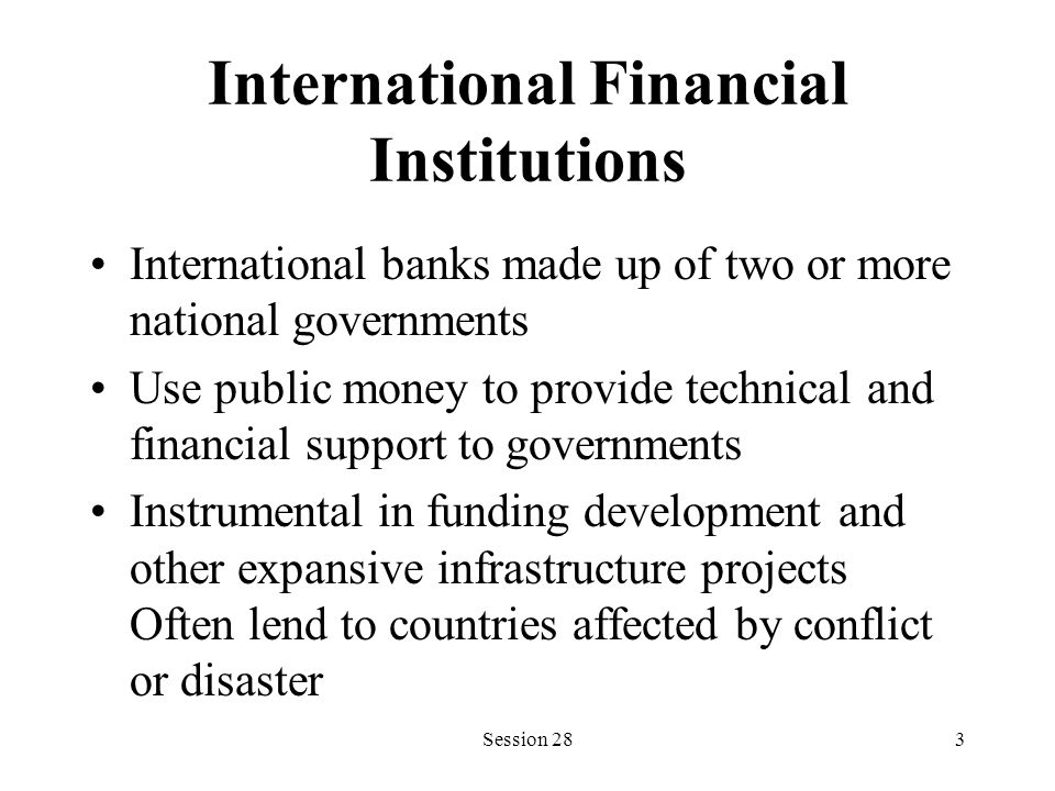 International Financial Institutions International banks made up of two or more national governments Use public money to provide technical and financial support to governments Instrumental in funding development and other expansive infrastructure projects Often lend to countries affected by conflict or disaster Session 283