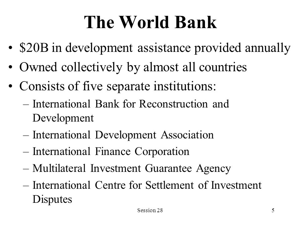 The World Bank $20B in development assistance provided annually Owned collectively by almost all countries Consists of five separate institutions: –International Bank for Reconstruction and Development –International Development Association –International Finance Corporation –Multilateral Investment Guarantee Agency –International Centre for Settlement of Investment Disputes Session 285