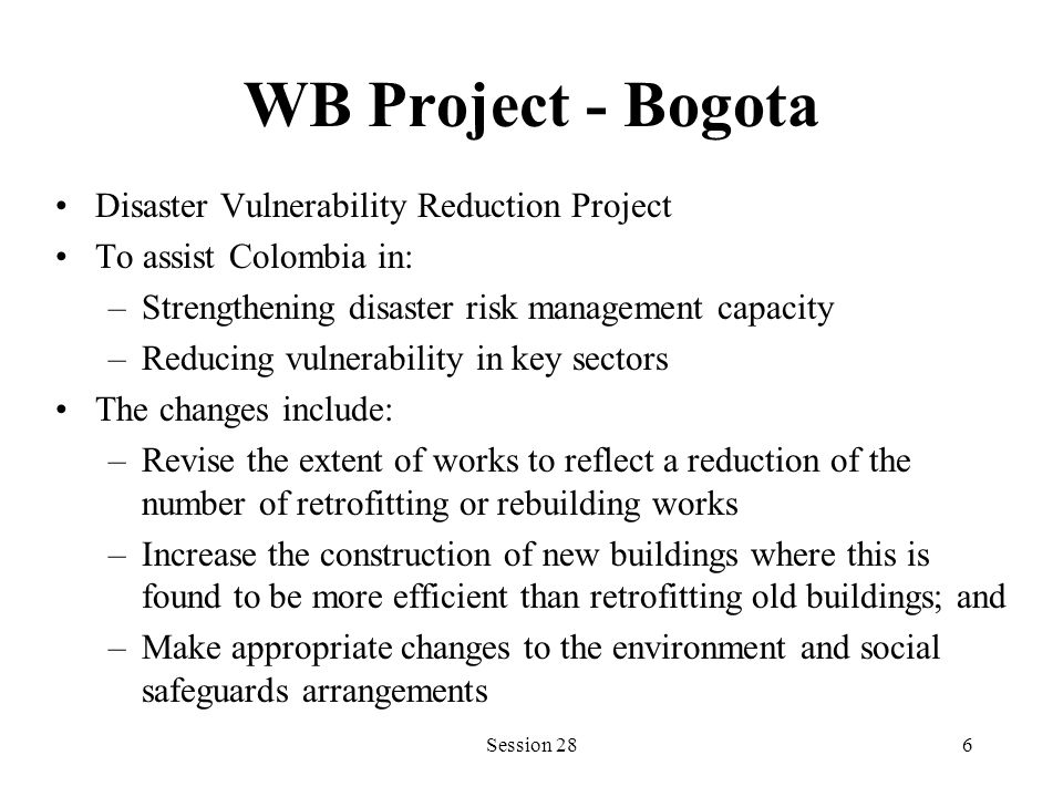 WB Project - Bogota Disaster Vulnerability Reduction Project To assist Colombia in: –Strengthening disaster risk management capacity –Reducing vulnerability in key sectors The changes include: –Revise the extent of works to reflect a reduction of the number of retrofitting or rebuilding works –Increase the construction of new buildings where this is found to be more efficient than retrofitting old buildings; and –Make appropriate changes to the environment and social safeguards arrangements Session 286