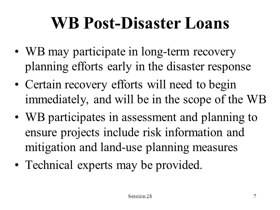 WB Post-Disaster Loans WB may participate in long-term recovery planning efforts early in the disaster response Certain recovery efforts will need to begin immediately, and will be in the scope of the WB WB participates in assessment and planning to ensure projects include risk information and mitigation and land-use planning measures Technical experts may be provided.