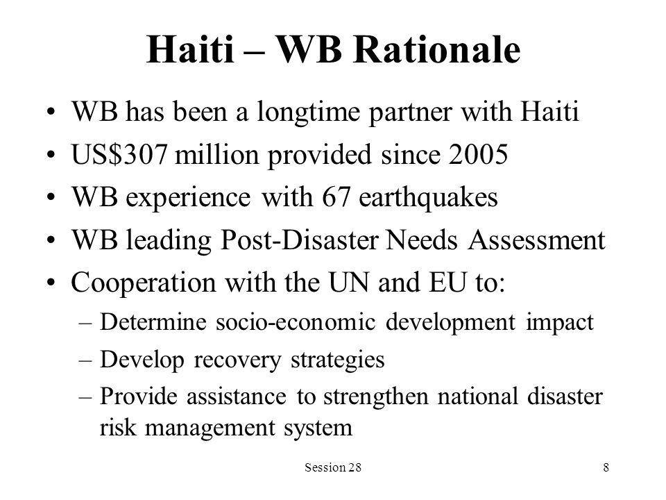 Haiti – WB Rationale WB has been a longtime partner with Haiti US$307 million provided since 2005 WB experience with 67 earthquakes WB leading Post-Disaster Needs Assessment Cooperation with the UN and EU to: –Determine socio-economic development impact –Develop recovery strategies –Provide assistance to strengthen national disaster risk management system Session 288