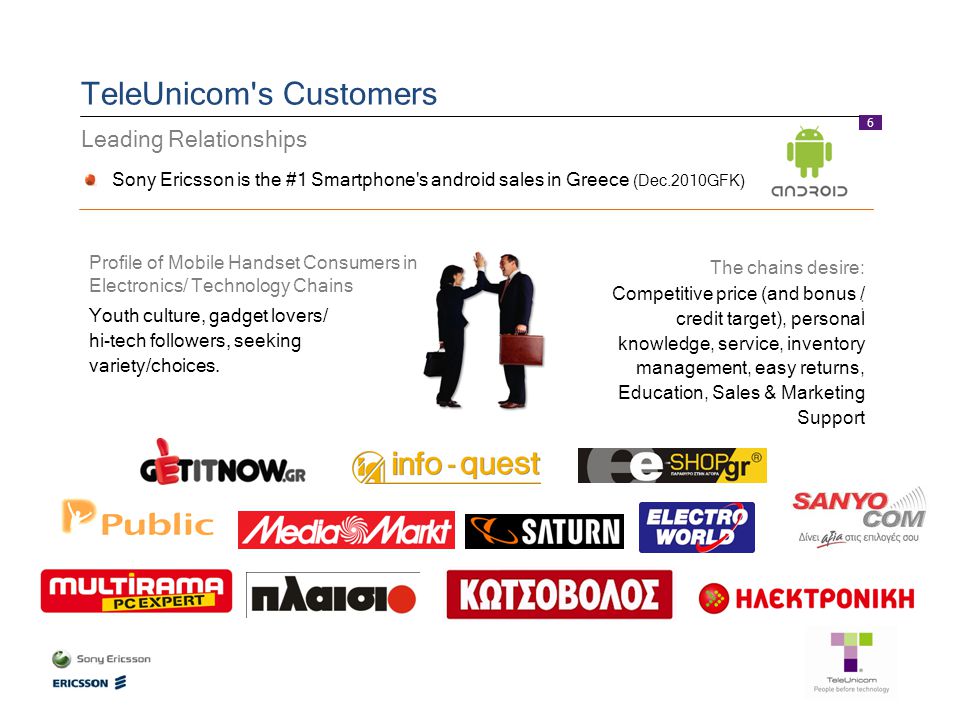 6 TeleUnicom s Customers Leading Relationships Sony Ericsson is the #1 Smartphone s android sales in Greece (Dec.2010GFK) Competitive price (and bonus / credit target), personal knowledge, service, inventory management, easy returns, Education, Sales & Marketing Support The chains desire: : Profile of Mobile Handset Consumers in Electronics/ Technology Chains Youth culture, gadget lovers/ hi-tech followers, seeking variety/choices.