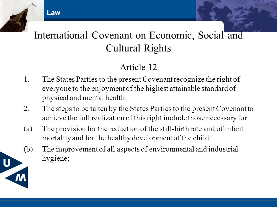 Law International Covenant on Economic, Social and Cultural Rights Article 12 1.The States Parties to the present Covenant recognize the right of everyone to the enjoyment of the highest attainable standard of physical and mental health.