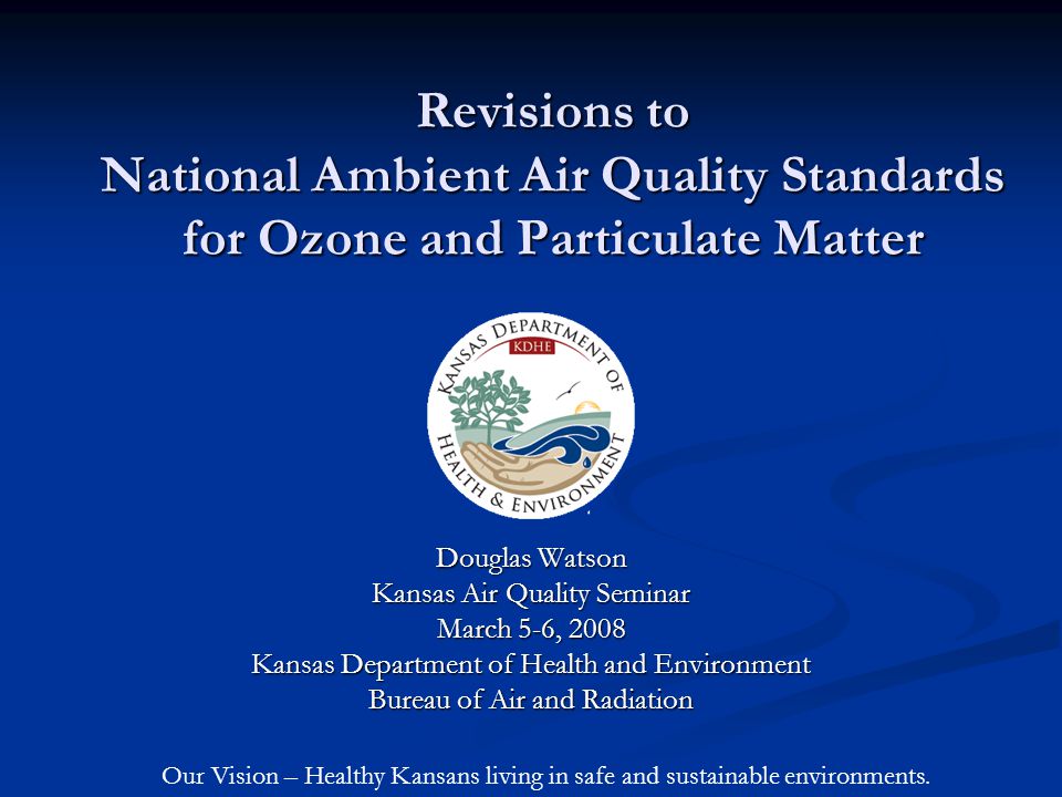 Revisions to National Ambient Air Quality Standards for Ozone and Particulate Matter Douglas Watson Kansas Air Quality Seminar March 5-6, 2008 Kansas Department of Health and Environment Bureau of Air and Radiation Our Vision – Healthy Kansans living in safe and sustainable environments.