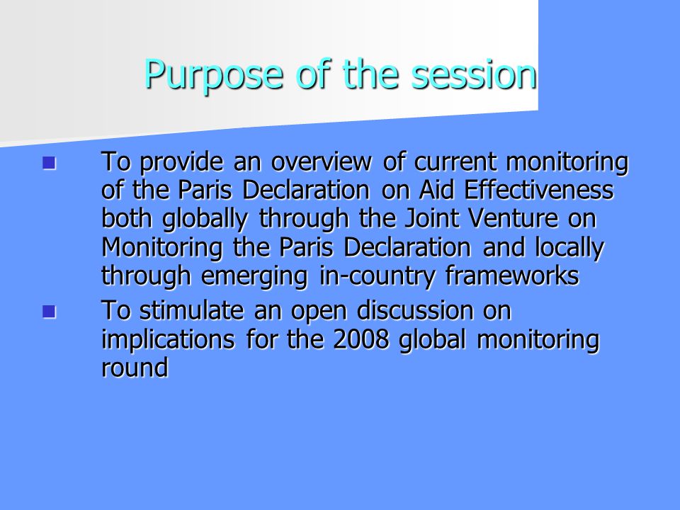 Purpose of the session To provide an overview of current monitoring of the Paris Declaration on Aid Effectiveness both globally through the Joint Venture on Monitoring the Paris Declaration and locally through emerging in-country frameworks To provide an overview of current monitoring of the Paris Declaration on Aid Effectiveness both globally through the Joint Venture on Monitoring the Paris Declaration and locally through emerging in-country frameworks To stimulate an open discussion on implications for the 2008 global monitoring round To stimulate an open discussion on implications for the 2008 global monitoring round