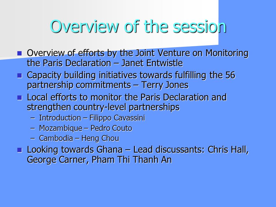 Overview of the session Overview of efforts by the Joint Venture on Monitoring the Paris Declaration – Janet Entwistle Overview of efforts by the Joint Venture on Monitoring the Paris Declaration – Janet Entwistle Capacity building initiatives towards fulfilling the 56 partnership commitments – Terry Jones Capacity building initiatives towards fulfilling the 56 partnership commitments – Terry Jones Local efforts to monitor the Paris Declaration and strengthen country-level partnerships Local efforts to monitor the Paris Declaration and strengthen country-level partnerships –Introduction – Filippo Cavassini –Mozambique – Pedro Couto –Cambodia – Heng Chou Looking towards Ghana – Lead discussants: Chris Hall, George Carner, Pham Thi Thanh An Looking towards Ghana – Lead discussants: Chris Hall, George Carner, Pham Thi Thanh An