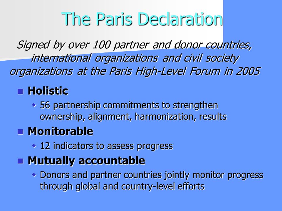 The Paris Declaration Holistic Holistic 56 partnership commitments to strengthen ownership, alignment, harmonization, results 56 partnership commitments to strengthen ownership, alignment, harmonization, results Monitorable Monitorable 12 indicators to assess progress 12 indicators to assess progress Mutually accountable Mutually accountable Donors and partner countries jointly monitor progress through global and country-level efforts Donors and partner countries jointly monitor progress through global and country-level efforts Signed by over 100 partner and donor countries, international organizations and civil society organizations at the Paris High-Level Forum in 2005