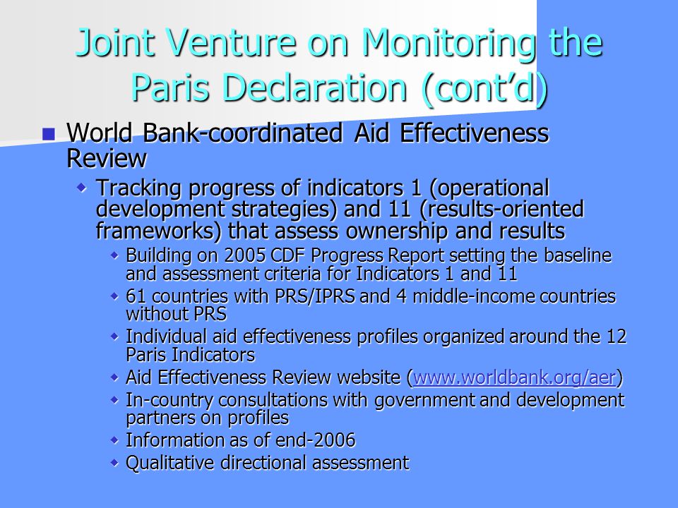 Joint Venture on Monitoring the Paris Declaration (contd) World Bank-coordinated Aid Effectiveness Review World Bank-coordinated Aid Effectiveness Review Tracking progress of indicators 1 (operational development strategies) and 11 (results-oriented frameworks) that assess ownership and results Tracking progress of indicators 1 (operational development strategies) and 11 (results-oriented frameworks) that assess ownership and results Building on 2005 CDF Progress Report setting the baseline and assessment criteria for Indicators 1 and 11 Building on 2005 CDF Progress Report setting the baseline and assessment criteria for Indicators 1 and countries with PRS/IPRS and 4 middle-income countries without PRS 61 countries with PRS/IPRS and 4 middle-income countries without PRS Individual aid effectiveness profiles organized around the 12 Paris Indicators Individual aid effectiveness profiles organized around the 12 Paris Indicators Aid Effectiveness Review website (  Aid Effectiveness Review website (  In-country consultations with government and development partners on profiles In-country consultations with government and development partners on profiles Information as of end-2006 Information as of end-2006 Qualitative directional assessment Qualitative directional assessment