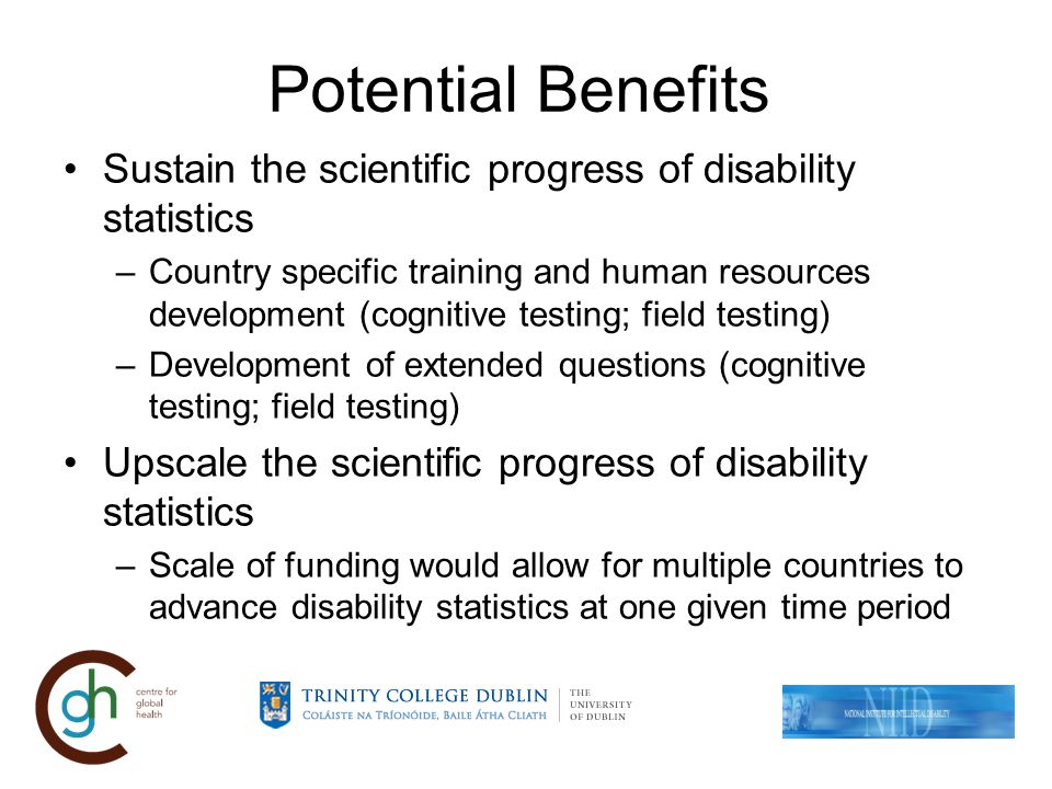 Potential Benefits Sustain the scientific progress of disability statistics –Country specific training and human resources development (cognitive testing; field testing) –Development of extended questions (cognitive testing; field testing) Upscale the scientific progress of disability statistics –Scale of funding would allow for multiple countries to advance disability statistics at one given time period