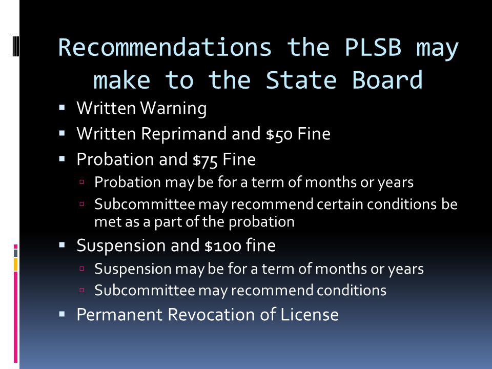 Recommendations the PLSB may make to the State Board Written Warning Written Reprimand and $50 Fine Probation and $75 Fine Probation may be for a term of months or years Subcommittee may recommend certain conditions be met as a part of the probation Suspension and $100 fine Suspension may be for a term of months or years Subcommittee may recommend conditions Permanent Revocation of License