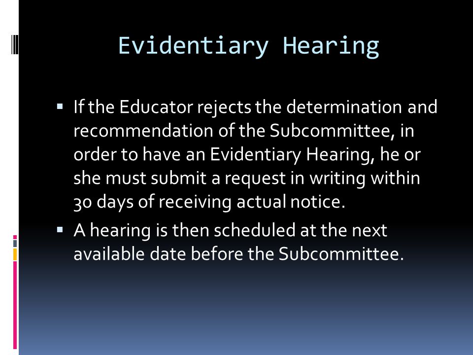 Evidentiary Hearing If the Educator rejects the determination and recommendation of the Subcommittee, in order to have an Evidentiary Hearing, he or she must submit a request in writing within 30 days of receiving actual notice.