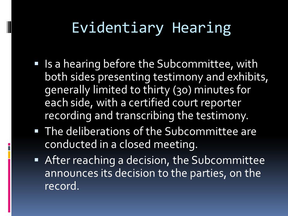 Evidentiary Hearing Is a hearing before the Subcommittee, with both sides presenting testimony and exhibits, generally limited to thirty (30) minutes for each side, with a certified court reporter recording and transcribing the testimony.